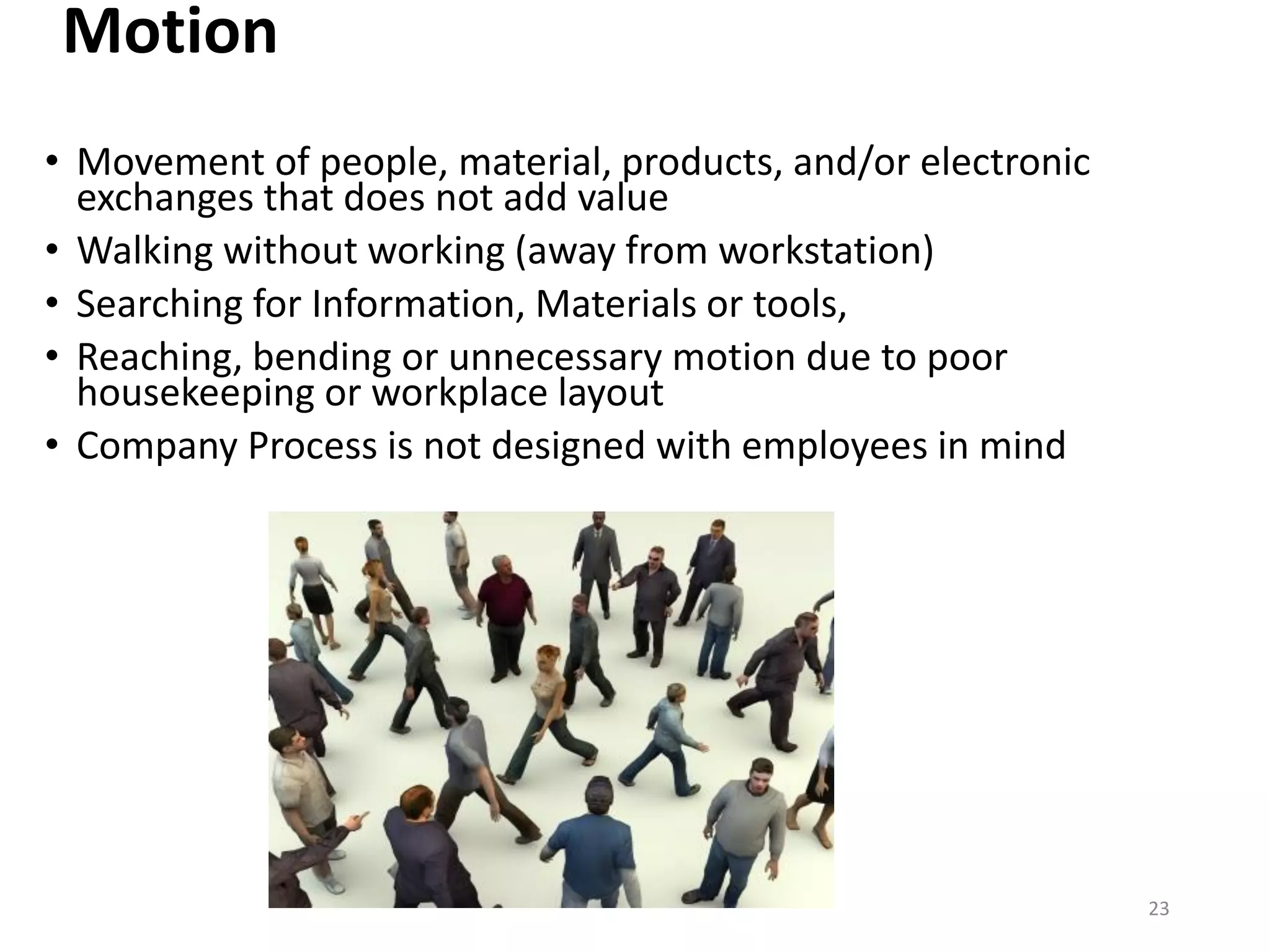 Motion
• Movement of people, material, products, and/or electronic
exchanges that does not add value
• Walking without working (away from workstation)
• Searching for Information, Materials or tools,
• Reaching, bending or unnecessary motion due to poor
housekeeping or workplace layout
• Company Process is not designed with employees in mind
23
 