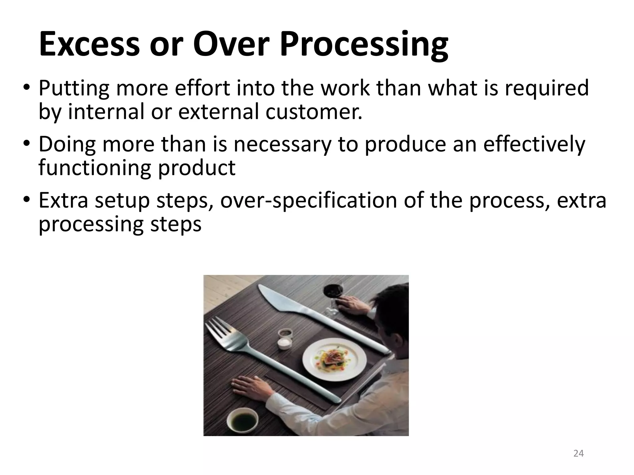 Excess or Over Processing
• Putting more effort into the work than what is required
by internal or external customer.
• Doing more than is necessary to produce an effectively
functioning product
• Extra setup steps, over-specification of the process, extra
processing steps
24
 