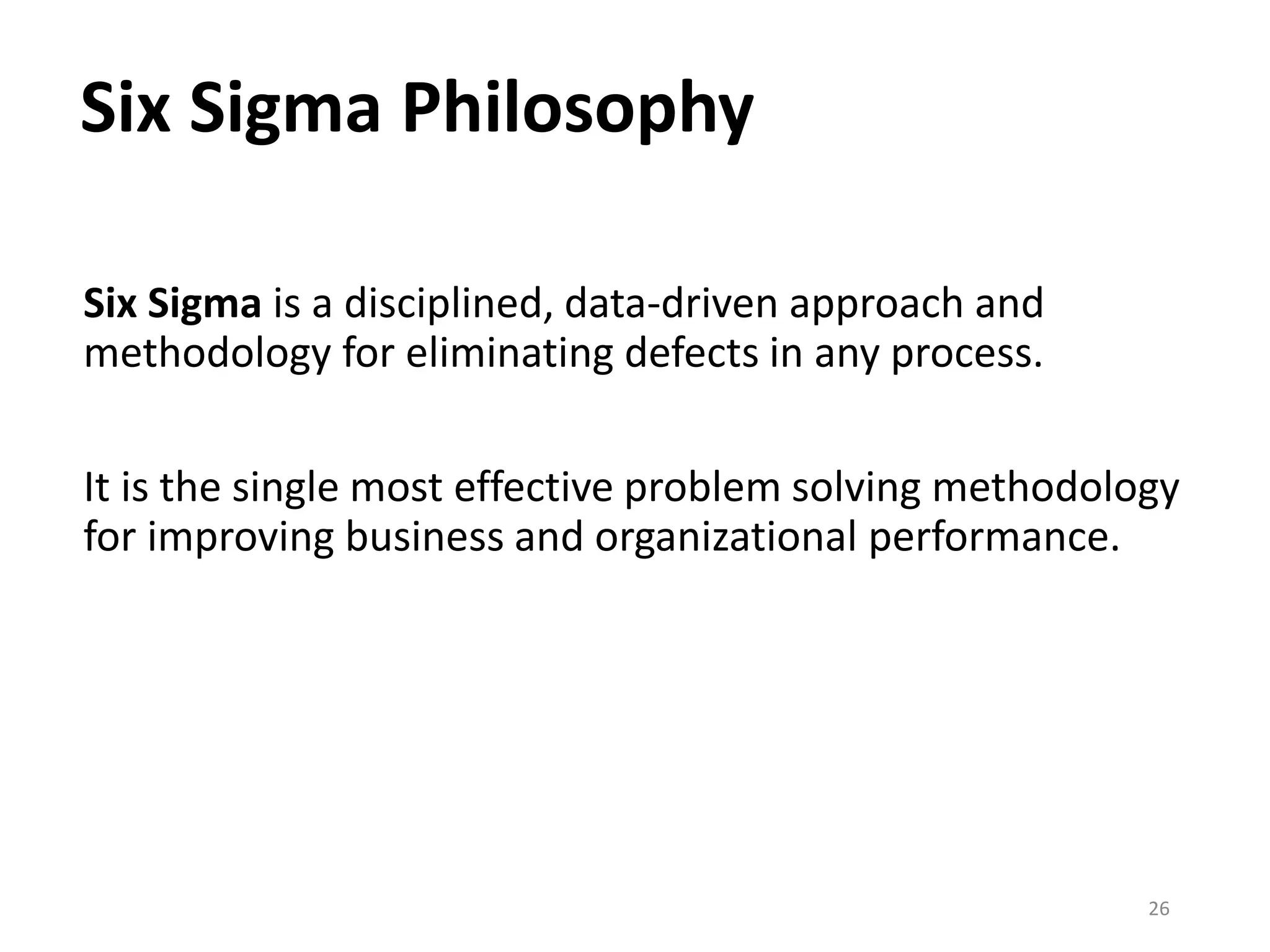 Six Sigma Philosophy
Six Sigma is a disciplined, data-driven approach and
methodology for eliminating defects in any process.
It is the single most effective problem solving methodology
for improving business and organizational performance.
26
 