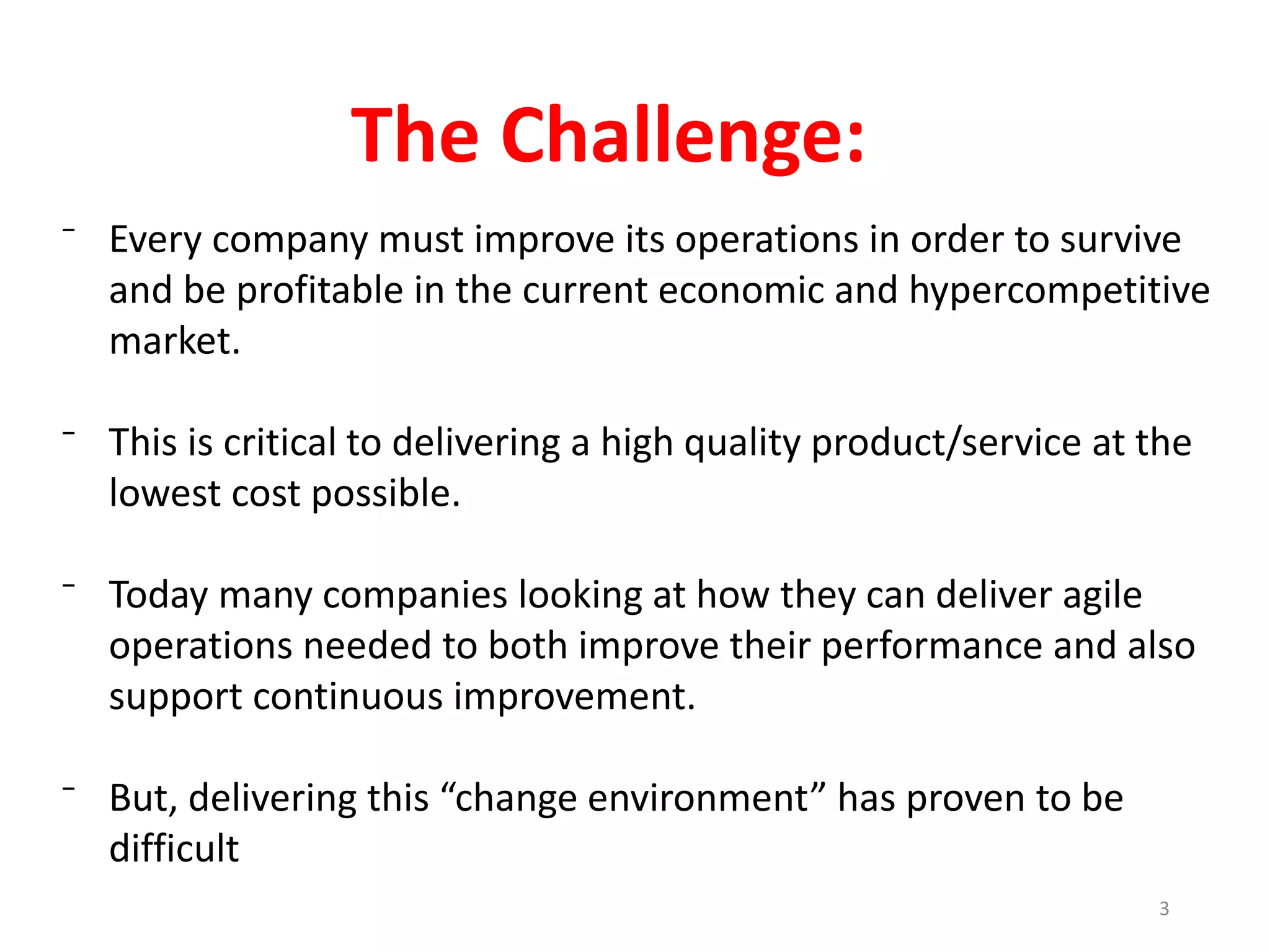 ⁻ Every company must improve its operations in order to survive
and be profitable in the current economic and hypercompetitive
market.
⁻ This is critical to delivering a high quality product/service at the
lowest cost possible.
⁻ Today many companies looking at how they can deliver agile
operations needed to both improve their performance and also
support continuous improvement.
⁻ But, delivering this “change environment” has proven to be
difficult
The Challenge:
3
 