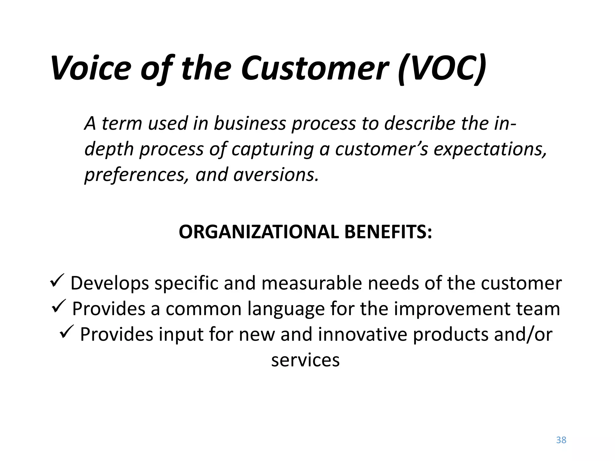 Voice of the Customer
Voice of the Customer (VOC)
38
A term used in business process to describe the in-
depth process of capturing a customer’s expectations,
preferences, and aversions.
ORGANIZATIONAL BENEFITS:
 Develops specific and measurable needs of the customer
 Provides a common language for the improvement team
 Provides input for new and innovative products and/or
services
 