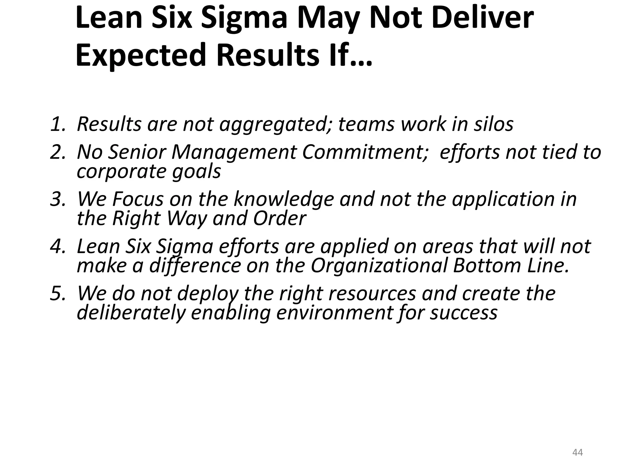 Lean Six Sigma May Not Deliver
Expected Results If…
1. Results are not aggregated; teams work in silos
2. No Senior Management Commitment; efforts not tied to
corporate goals
3. We Focus on the knowledge and not the application in
the Right Way and Order
4. Lean Six Sigma efforts are applied on areas that will not
make a difference on the Organizational Bottom Line.
5. We do not deploy the right resources and create the
deliberately enabling environment for success
44
 