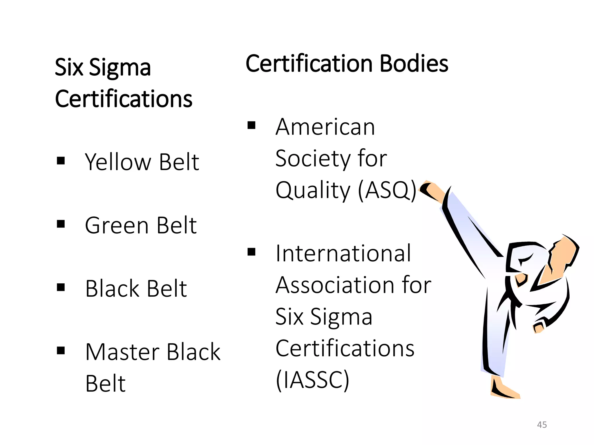 Six Sigma
Certifications
 Yellow Belt
 Green Belt
 Black Belt
 Master Black
Belt
Certification Bodies
 American
Society for
Quality (ASQ)
 International
Association for
Six Sigma
Certifications
(IASSC)
45
 
