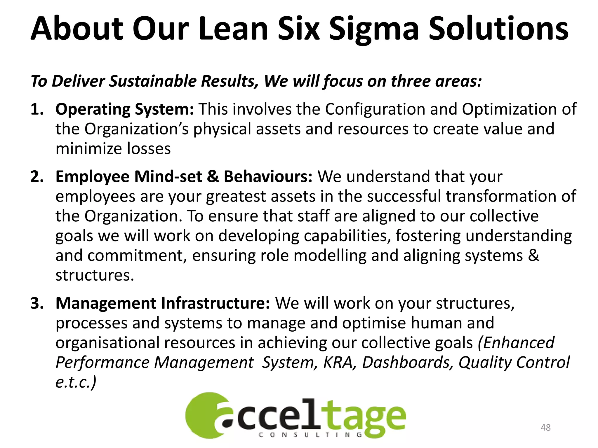 About Our Lean Six Sigma Solutions
To Deliver Sustainable Results, We will focus on three areas:
1. Operating System: This involves the Configuration and Optimization of
the Organization’s physical assets and resources to create value and
minimize losses
2. Employee Mind-set & Behaviours: We understand that your
employees are your greatest assets in the successful transformation of
the Organization. To ensure that staff are aligned to our collective
goals we will work on developing capabilities, fostering understanding
and commitment, ensuring role modelling and aligning systems &
structures.
3. Management Infrastructure: We will work on your structures,
processes and systems to manage and optimise human and
organisational resources in achieving our collective goals (Enhanced
Performance Management System, KRA, Dashboards, Quality Control
e.t.c.)
48
 
