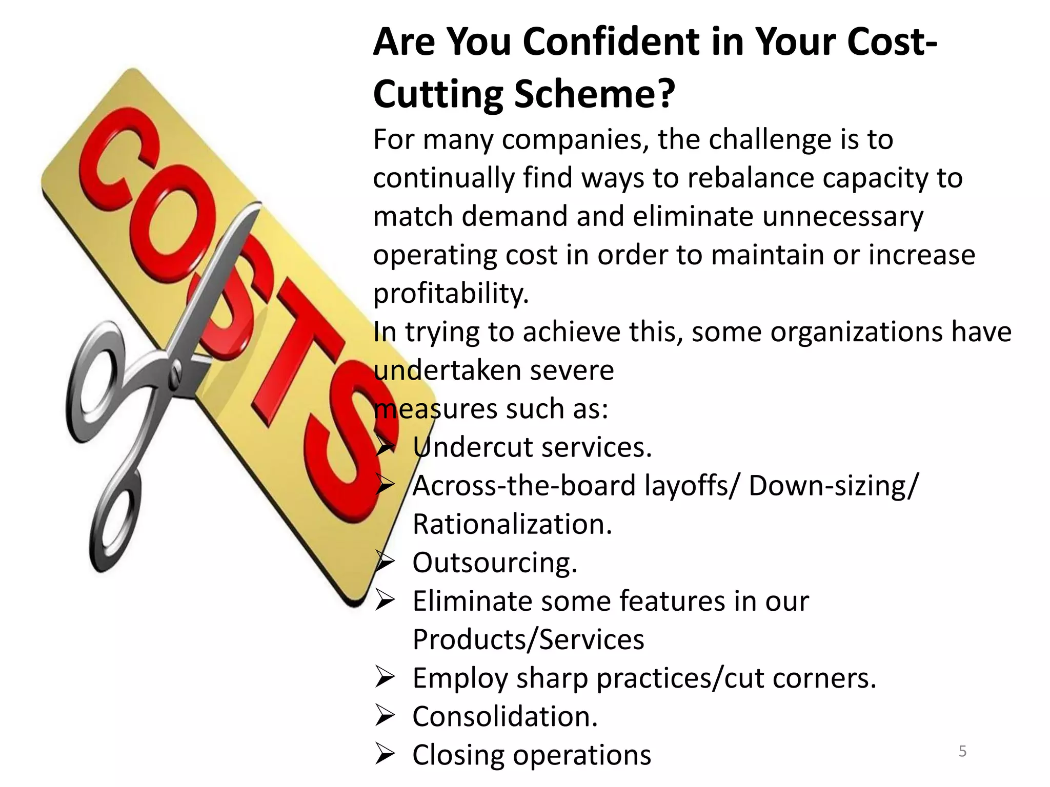 Are You Confident in Your Cost-
Cutting Scheme?
For many companies, the challenge is to
continually find ways to rebalance capacity to
match demand and eliminate unnecessary
operating cost in order to maintain or increase
profitability.
In trying to achieve this, some organizations have
undertaken severe
measures such as:
 Undercut services.
 Across-the-board layoffs/ Down-sizing/
Rationalization.
 Outsourcing.
 Eliminate some features in our
Products/Services
 Employ sharp practices/cut corners.
 Consolidation.
 Closing operations 5
 