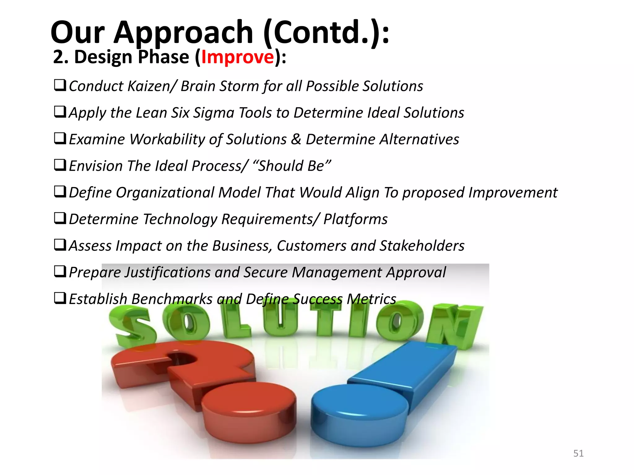 Our Approach (Contd.):
2. Design Phase (Improve):
Conduct Kaizen/ Brain Storm for all Possible Solutions
Apply the Lean Six Sigma Tools to Determine Ideal Solutions
Examine Workability of Solutions & Determine Alternatives
Envision The Ideal Process/ “Should Be”
Define Organizational Model That Would Align To proposed Improvement
Determine Technology Requirements/ Platforms
Assess Impact on the Business, Customers and Stakeholders
Prepare Justifications and Secure Management Approval
Establish Benchmarks and Define Success Metrics
51
 