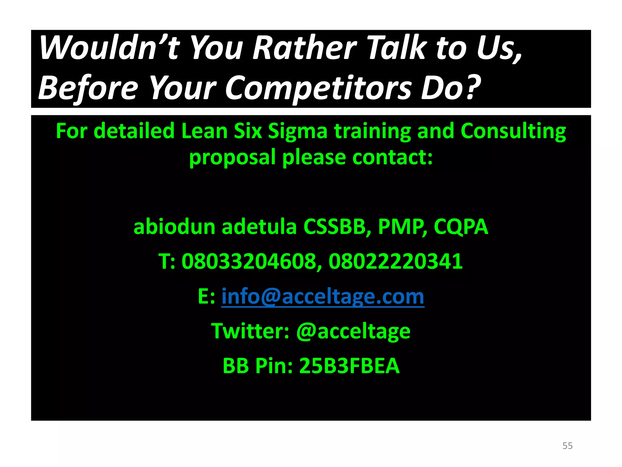 Wouldn’t You Rather Talk to Us,
Before Your Competitors Do?
For detailed Lean Six Sigma training and Consulting
proposal please contact:
abiodun adetula CSSBB, PMP, CQPA
T: 08033204608, 08022220341
E: info@acceltage.com
Twitter: @acceltage
BB Pin: 25B3FBEA
55
 