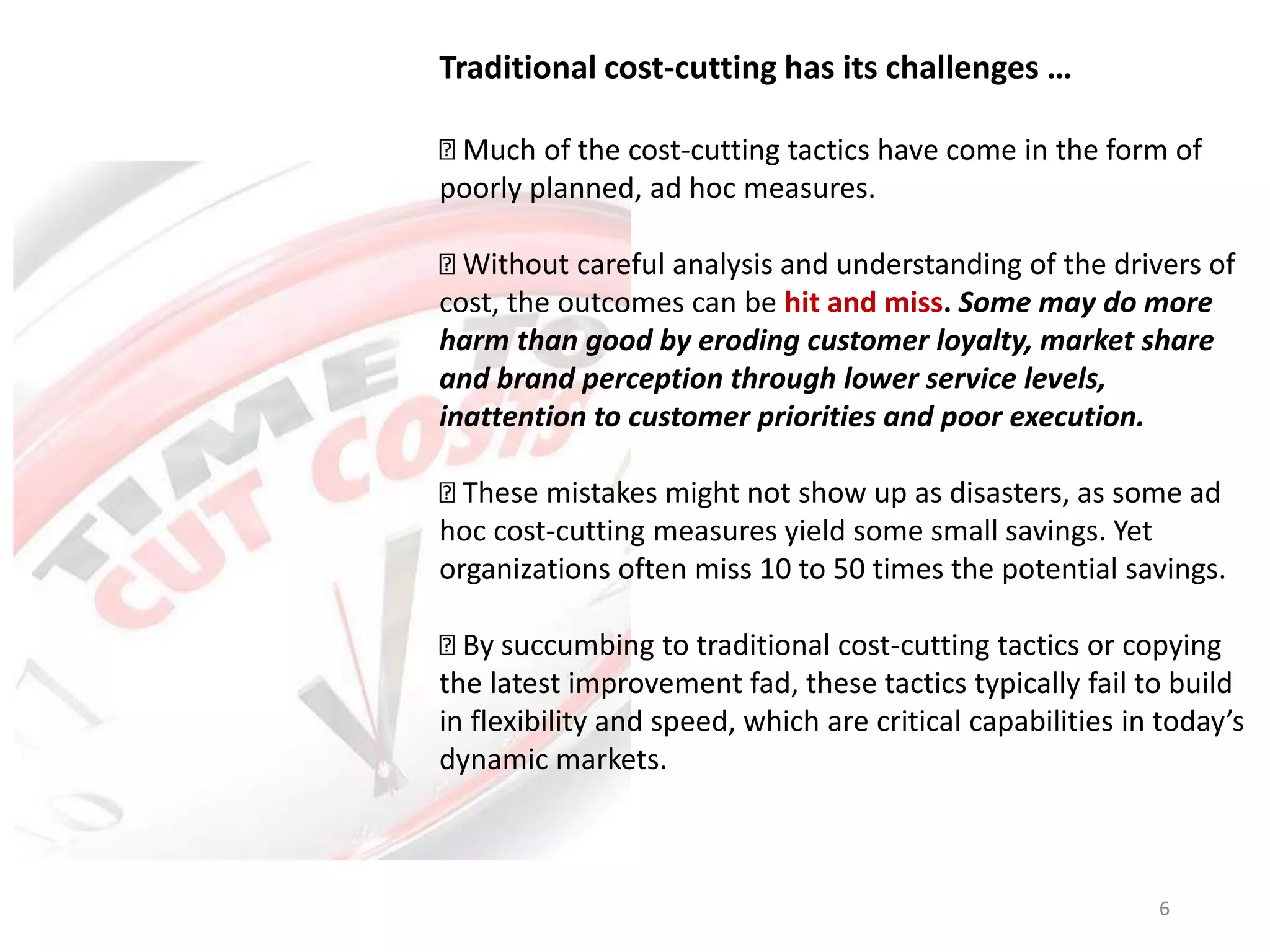 Traditional cost-cutting has its challenges …
Much of the cost-cutting tactics have come in the form of
poorly planned, ad hoc measures.
Without careful analysis and understanding of the drivers of
cost, the outcomes can be hit and miss. Some may do more
harm than good by eroding customer loyalty, market share
and brand perception through lower service levels,
inattention to customer priorities and poor execution.
These mistakes might not show up as disasters, as some ad
hoc cost-cutting measures yield some small savings. Yet
organizations often miss 10 to 50 times the potential savings.
By succumbing to traditional cost-cutting tactics or copying
the latest improvement fad, these tactics typically fail to build
in flexibility and speed, which are critical capabilities in today’s
dynamic markets.
6
 