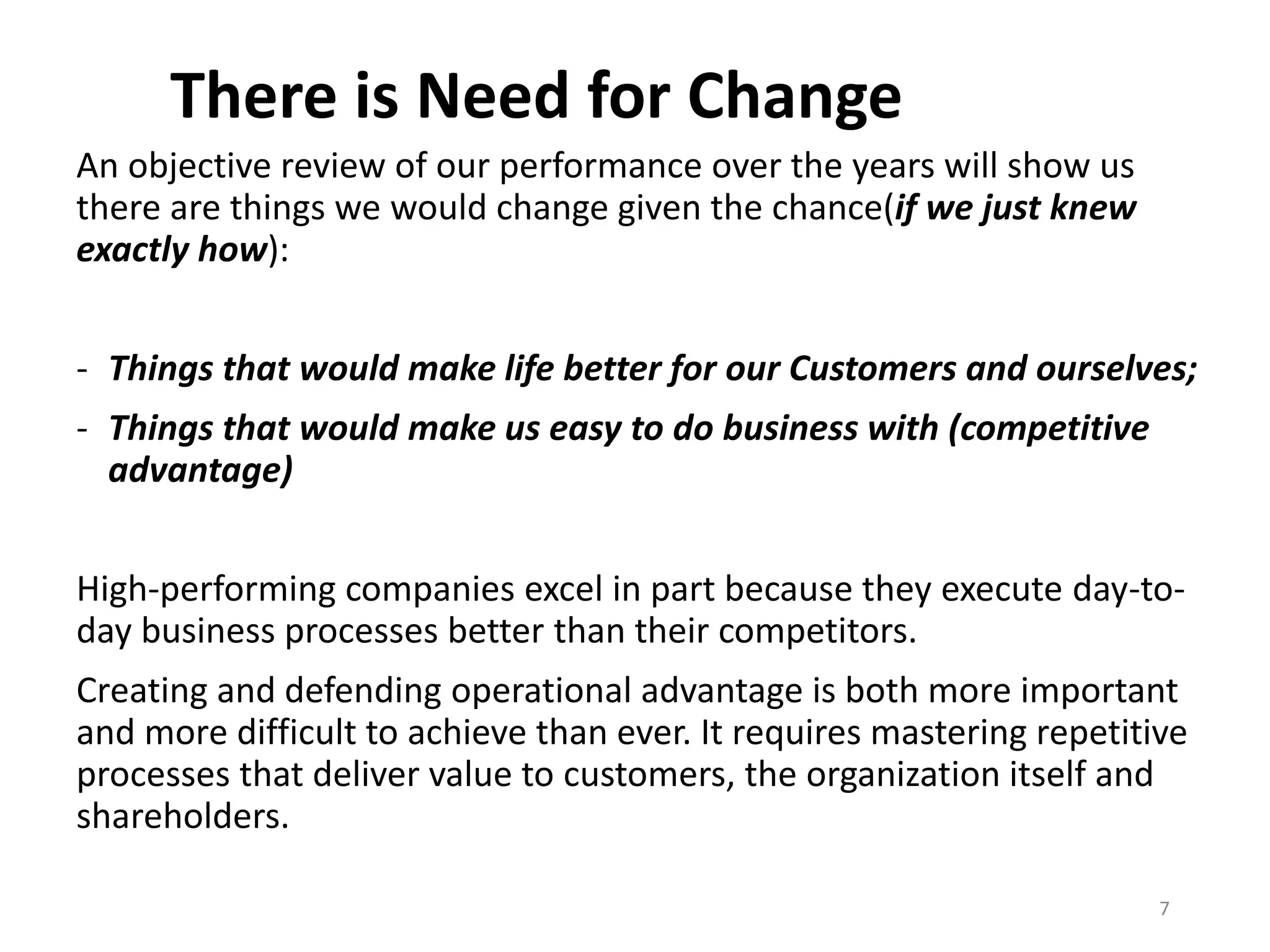 There is Need for Change
An objective review of our performance over the years will show us
there are things we would change given the chance(if we just knew
exactly how):
- Things that would make life better for our Customers and ourselves;
- Things that would make us easy to do business with (competitive
advantage)
High-performing companies excel in part because they execute day-to-
day business processes better than their competitors.
Creating and defending operational advantage is both more important
and more difficult to achieve than ever. It requires mastering repetitive
processes that deliver value to customers, the organization itself and
shareholders.
7
 