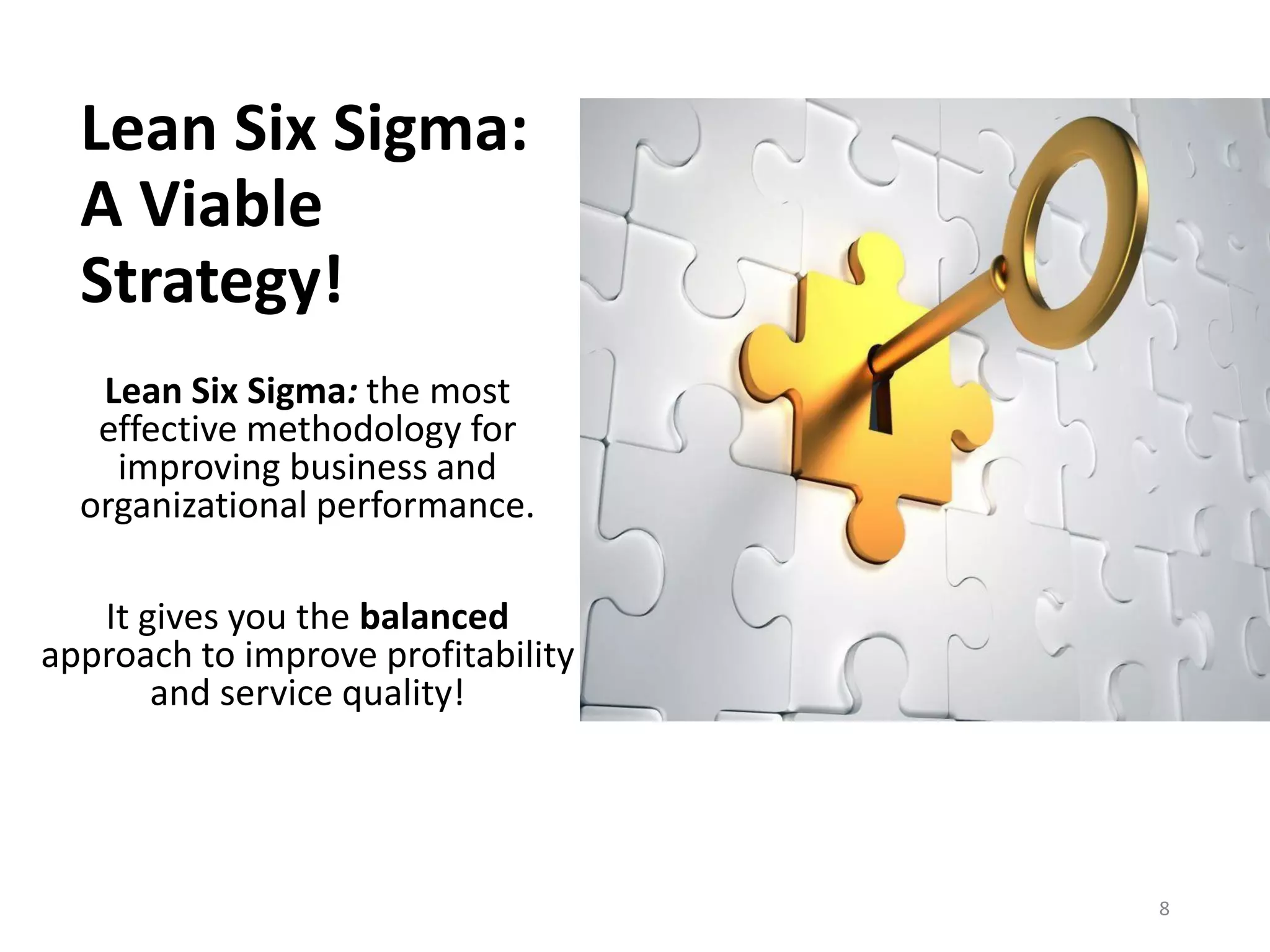 Lean Six Sigma:
A Viable
Strategy!
Lean Six Sigma: the most
effective methodology for
improving business and
organizational performance.
It gives you the balanced
approach to improve profitability
and service quality!
8
 