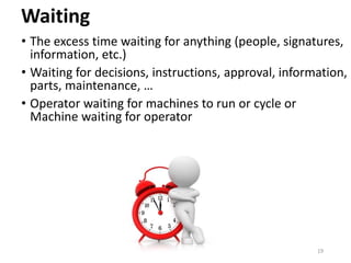 Waiting
• The excess time waiting for anything (people, signatures,
information, etc.)
• Waiting for decisions, instructions, approval, information,
parts, maintenance, …
• Operator waiting for machines to run or cycle or
Machine waiting for operator
19
 