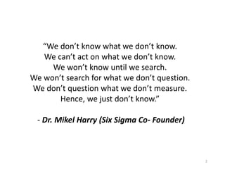 “We don’t know what we don’t know.
We can’t act on what we don’t know.
We won’t know until we search.
We won’t search for what we don’t question.
We don’t question what we don’t measure.
Hence, we just don’t know.”
- Dr. Mikel Harry (Six Sigma Co- Founder)
2
 