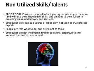 Non Utilized Skills/Talents
• PEOPLE’S SKILLS waste is a result of not placing people where they can
(and will) use their knowledge, skills, and abilities to their fullest in
providing value-added work and services.
• Employees are seen as a source of labor only, not seen as true process
experts
• People are told what to do, and asked not to think
• Employees are not involved in finding solutions, opportunities to
improve our process are missed
20
 
