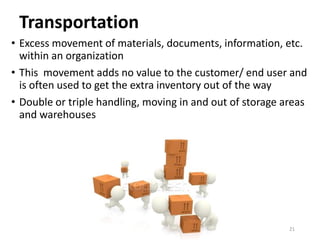 Transportation
• Excess movement of materials, documents, information, etc.
within an organization
• This movement adds no value to the customer/ end user and
is often used to get the extra inventory out of the way
• Double or triple handling, moving in and out of storage areas
and warehouses
21
 