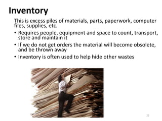 Inventory
This is excess piles of materials, parts, paperwork, computer
files, supplies, etc.
• Requires people, equipment and space to count, transport,
store and maintain it
• If we do not get orders the material will become obsolete,
and be thrown away
• Inventory is often used to help hide other wastes
22
 