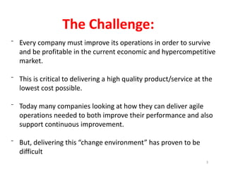 ⁻ Every company must improve its operations in order to survive
and be profitable in the current economic and hypercompetitive
market.
⁻ This is critical to delivering a high quality product/service at the
lowest cost possible.
⁻ Today many companies looking at how they can deliver agile
operations needed to both improve their performance and also
support continuous improvement.
⁻ But, delivering this “change environment” has proven to be
difficult
The Challenge:
3
 