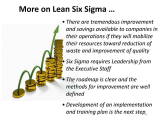 • There are tremendous improvement
and savings available to companies in
their operations if they will mobilize
their resources toward reduction of
waste and improvement of quality
• Six Sigma requires Leadership from
the Executive Staff
• The roadmap is clear and the
methods for improvement are well
defined
• Development of an implementation
and training plan is the next step
More on Lean Six Sigma …
43
 