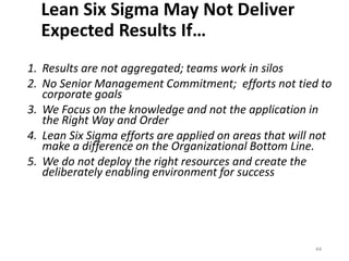 Lean Six Sigma May Not Deliver
Expected Results If…
1. Results are not aggregated; teams work in silos
2. No Senior Management Commitment; efforts not tied to
corporate goals
3. We Focus on the knowledge and not the application in
the Right Way and Order
4. Lean Six Sigma efforts are applied on areas that will not
make a difference on the Organizational Bottom Line.
5. We do not deploy the right resources and create the
deliberately enabling environment for success
44
 