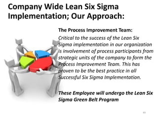 Company Wide Lean Six Sigma
Implementation; Our Approach:
The Process Improvement Team:
Critical to the success of the Lean Six
Sigma implementation in our organization
is involvement of process participants from
strategic units of the company to form the
Process Improvement Team. This has
proven to be the best practice in all
Successful Six Sigma Implementation.
These Employee will undergo the Lean Six
Sigma Green Belt Program
49
 