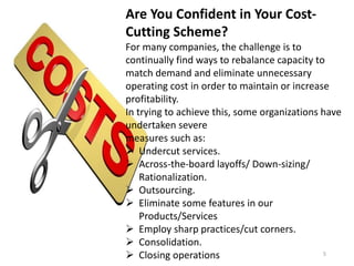 Are You Confident in Your Cost-
Cutting Scheme?
For many companies, the challenge is to
continually find ways to rebalance capacity to
match demand and eliminate unnecessary
operating cost in order to maintain or increase
profitability.
In trying to achieve this, some organizations have
undertaken severe
measures such as:
 Undercut services.
 Across-the-board layoffs/ Down-sizing/
Rationalization.
 Outsourcing.
 Eliminate some features in our
Products/Services
 Employ sharp practices/cut corners.
 Consolidation.
 Closing operations 5
 