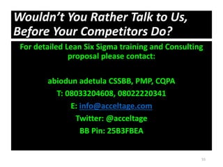 Wouldn’t You Rather Talk to Us,
Before Your Competitors Do?
For detailed Lean Six Sigma training and Consulting
proposal please contact:
abiodun adetula CSSBB, PMP, CQPA
T: 08033204608, 08022220341
E: info@acceltage.com
Twitter: @acceltage
BB Pin: 25B3FBEA
55
 
