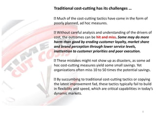 Traditional cost-cutting has its challenges …
Much of the cost-cutting tactics have come in the form of
poorly planned, ad hoc measures.
Without careful analysis and understanding of the drivers of
cost, the outcomes can be hit and miss. Some may do more
harm than good by eroding customer loyalty, market share
and brand perception through lower service levels,
inattention to customer priorities and poor execution.
These mistakes might not show up as disasters, as some ad
hoc cost-cutting measures yield some small savings. Yet
organizations often miss 10 to 50 times the potential savings.
By succumbing to traditional cost-cutting tactics or copying
the latest improvement fad, these tactics typically fail to build
in flexibility and speed, which are critical capabilities in today’s
dynamic markets.
6
 
