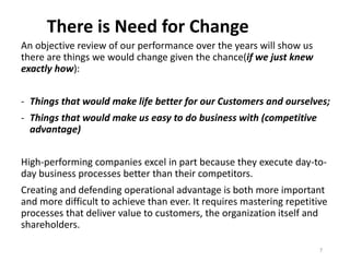 There is Need for Change
An objective review of our performance over the years will show us
there are things we would change given the chance(if we just knew
exactly how):
- Things that would make life better for our Customers and ourselves;
- Things that would make us easy to do business with (competitive
advantage)
High-performing companies excel in part because they execute day-to-
day business processes better than their competitors.
Creating and defending operational advantage is both more important
and more difficult to achieve than ever. It requires mastering repetitive
processes that deliver value to customers, the organization itself and
shareholders.
7
 