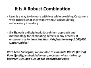 It Is A Robust Combination
- Lean is a way to do more with less while providing Customers
with exactly what they want without accumulating
unnecessary inventory
- Six Sigma is a disciplined, data-driven approach and
methodology for eliminating defects in any process. It
empowers us to have less than 4 defects in every 1,000,000
Opportunities!
With Lean Six Sigma, we are able to eliminate Waste (Cost of
Poor Quality) embedded in our processes which makes up
between 10% and 50% of our Operational costs.
9
 