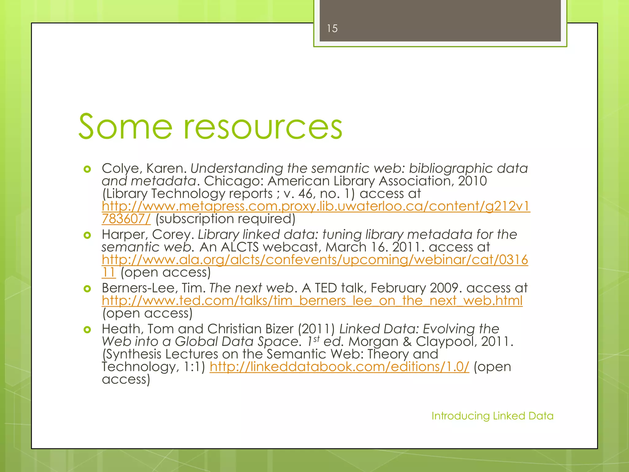 15

Some resources








Colye, Karen. Understanding the semantic web: bibliographic data
and metadata. Chicago: American Library Association, 2010
(Library Technology reports ; v. 46, no. 1) access at
http://www.metapress.com.proxy.lib.uwaterloo.ca/content/g212v1
783607/ (subscription required)
Harper, Corey. Library linked data: tuning library metadata for the
semantic web. An ALCTS webcast, March 16. 2011. access at
http://www.ala.org/alcts/confevents/upcoming/webinar/cat/0316
11 (open access)
Berners-Lee, Tim. The next web. A TED talk, February 2009. access at
http://www.ted.com/talks/tim_berners_lee_on_the_next_web.html
(open access)
Heath, Tom and Christian Bizer (2011) Linked Data: Evolving the
Web into a Global Data Space. 1st ed. Morgan & Claypool, 2011.
(Synthesis Lectures on the Semantic Web: Theory and
Technology, 1:1) http://linkeddatabook.com/editions/1.0/ (open
access)
Introducing Linked Data

 