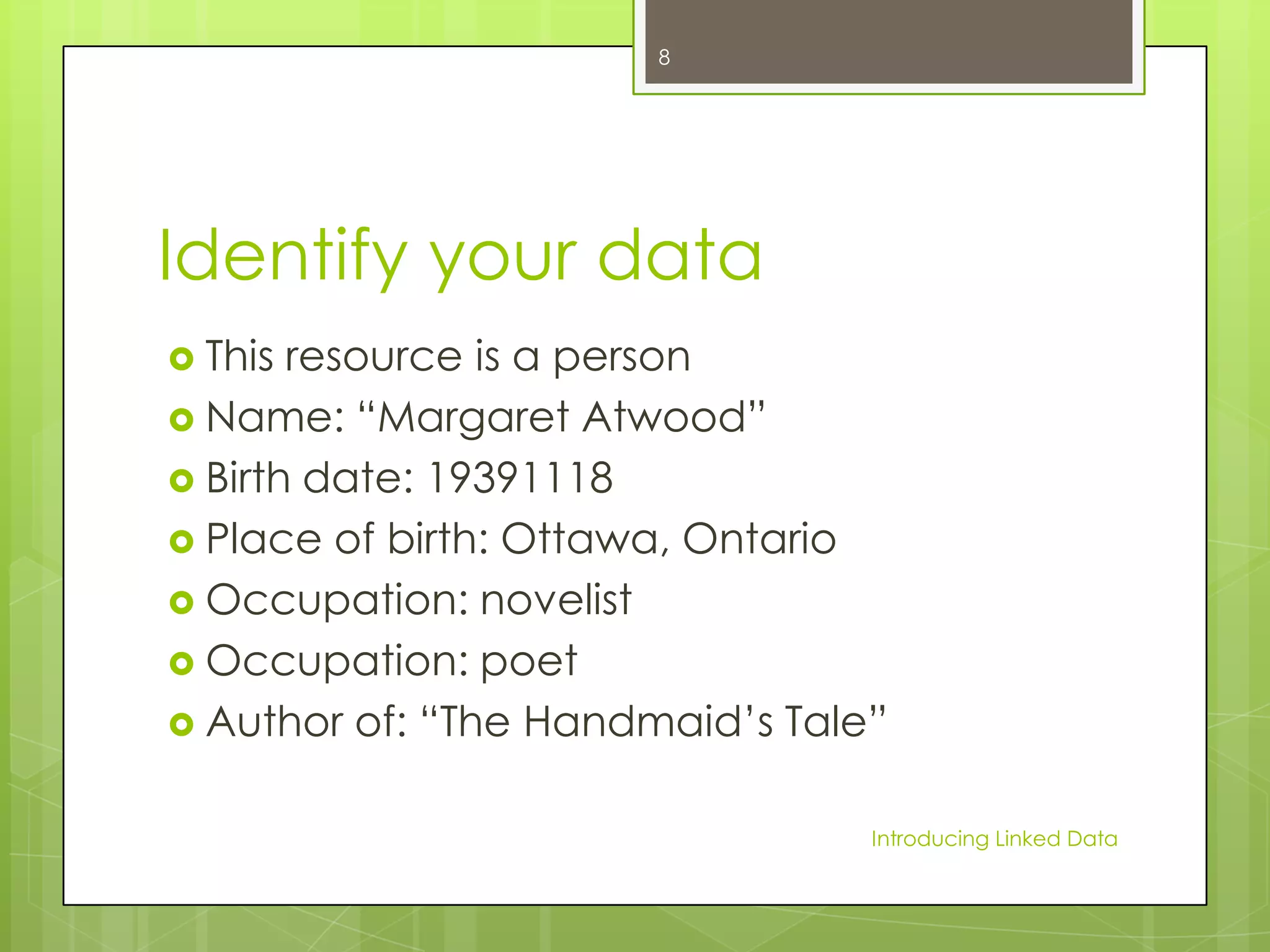 8

Identify your data
 This

resource is a person
 Name: “Margaret Atwood”
 Birth date: 19391118
 Place of birth: Ottawa, Ontario
 Occupation: novelist
 Occupation: poet
 Author of: “The Handmaid’s Tale”
Introducing Linked Data

 