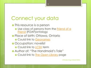 12

Connect your data
 This


resource is a person

Use class of persons from the Friend of a
Friend (FOAF)ontology

 Place


of birth: Ottawa, Ontario

Could link to Geonames

 Occupation:


Could link to LCSH term

 Author


novelist

of: “The Handmaid’s Tale”

Could link to The Open Library page
Introducing Linked Data

 