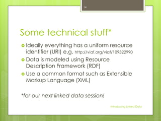 14

Some technical stuff*
 Ideally

everything has a uniform resource
identifier (URI) e.g. http://viaf.org/viaf/109322990
 Data is modeled using Resource
Description Framework (RDF)
 Use a common format such as Extensible
Markup Language (XML)
*for our next linked data session!
Introducing Linked Data

 