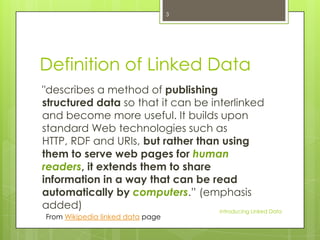 3

Definition of Linked Data
"describes a method of publishing
structured data so that it can be interlinked
and become more useful. It builds upon
standard Web technologies such as
HTTP, RDF and URIs, but rather than using
them to serve web pages for human
readers, it extends them to share
information in a way that can be read
automatically by computers.” (emphasis
added)
Introducing Linked Data
From Wikipedia linked data page

 