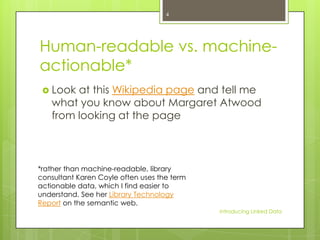 4

Human-readable vs. machineactionable*
 Look

at this Wikipedia page and tell me
what you know about Margaret Atwood
from looking at the page

*rather than machine-readable, library
consultant Karen Coyle often uses the term
actionable data, which I find easier to
understand. See her Library Technology
Report on the semantic web.
Introducing Linked Data

 