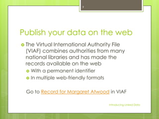 9

Publish your data on the web
 The

Virtual International Authority File
(VIAF) combines authorities from many
national libraries and has made the
records available on the web



With a permanent identifier
In multiple web-friendly formats

Go to Record for Margaret Atwood in VIAF
Introducing Linked Data

 