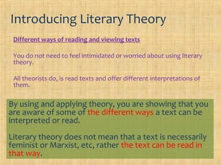 Introducing Literary Theory
 Different ways of reading and viewing texts

 You do not need to feel intimidated or worried about using literary
 theory.

 All theorists do, is read texts and offer different interpretations of
 them.

By using and applying theory, you are showing that you
are aware of some of the different ways a text can be
interpreted or read.
Literary theory does not mean that a text is necessarily
feminist or Marxist, etc, rather the text can be read in
that way.
 
