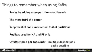 Things	to	remember	when	using	Kafka
Scales by	adding more	partitions not	threads
The	more	IOPS the	better
Keep	the	#	of	consumers	equal	to	#	of	partitions
Replicas used	for	HA and	FT only
Offsets stored	per	consumer	– multiple	destinations
easily	possible
 