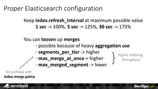 Proper	Elasticsearch	configuration
Keep	index.refresh_interval at	maximum	possible	value
1	sec	->	100%,	5	sec	->	125%,	30	sec	-> 175%	
You	can	loosen up	merges
- possible	because	of	heavy	aggregation	use
- segments_per_tier ->	higher
- max_merge_at_once->	higher
- max_merged_segment ->	lower
All	prefixed	with	
index.merge.policy
} higher	indexing	
throughput
 