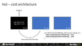 Hot	– cold	architecture
logs_2017.11.22
logs_2017.11.23
ES	hot ES	cold ES	cold
indexing
move	index	after	day	ends
curl	-XPUT	localhost:9200/logs_2017.11.22/_settings	-d	'{
"index.routing.allocation.exclude.tag"	:	"hot",
"index.routing.allocation.include.tag”	:	"cold"
}'
 
