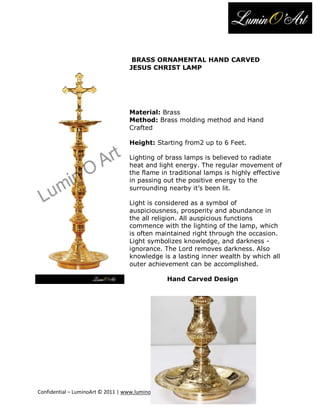 BRASS ORNAMENTAL HAND CARVED
                                   JESUS CHRIST LAMP




                                   Material: Brass
                                   Method: Brass molding method and Hand
                                   Crafted

                                   Height: Starting from2 up to 6 Feet.

                                   Lighting of brass lamps is believed to radiate
                                   heat and light energy. The regular movement of
                                   the flame in traditional lamps is highly effective
                                   in passing out the positive energy to the
                                   surrounding nearby it’s been lit.

                                   Light is considered as a symbol of
                                   auspiciousness, prosperity and abundance in
                                   the all religion. All auspicious functions
                                   commence with the lighting of the lamp, which
                                   is often maintained right through the occasion.
                                   Light symbolizes knowledge, and darkness -
                                   ignorance. The Lord removes darkness. Also
                                   knowledge is a lasting inner wealth by which all
                                   outer achievement can be accomplished.

                                                  Hand Carved Design




Confidential – LuminoArt © 2011 | www.luminoart.com
 