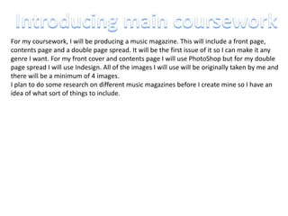 For my coursework, I will be producing a music magazine. This will include a front page,
contents page and a double page spread. It will be the first issue of it so I can make it any
genre I want. For my front cover and contents page I will use PhotoShop but for my double
page spread I will use Indesign. All of the images I will use will be originally taken by me and
there will be a minimum of 4 images.
I plan to do some research on different music magazines before I create mine so I have an
idea of what sort of things to include.
 