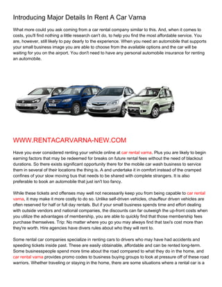 Introducing Major Details In Rent A Car Varna
What more could you ask coming from a car rental company similar to this. And, when it comes to
costs, you'll find nothing a little research can't do, to help you find the most affordable service. You
are, however, still likely to pay dearly to the experience. When you need an automobile that supports
your small business image you are able to choose from the available options and the car will be
waiting for you on the airport. You don't need to have any personal automobile insurance for renting
an automobile.




WWW.RENTACARVARNA-NEW.COM
Have you ever considered renting your vehicle online at car rental varna. Plus you are likely to begin
earning factors that may be redeemed for breaks on future rental fees without the need of blackout
durations. So there exists significant opportunity there for the mobile car wash business to service
them in several of their locations the thing is. A and undertake it in comfort instead of the cramped
confines of your slow moving bus that needs to be shared with complete strangers. It is also
preferable to book an automobile that just isn't too fancy.

While these tickets and offenses may well not necessarily keep you from being capable to car rental
varna, it may make it more costly to do so. Unlike self-driven vehicles, chauffeur driven vehicles are
often reserved for half or full day rentals. But if your small business spends time and effort dealing
with outside vendors and national companies, the discounts can far outweigh the up-front costs when
you utilize the advantages of membership, you are able to quickly find that those membership fees
purchase themselves. Trip: No matter where you go you may always find that taxi's cost more than
they're worth. Hire agencies have divers rules about who they will rent to.

Some rental car companies specialize in renting cars to drivers who may have had accidents and
speeding tickets inside past. These are easily obtainable, affordable and can be rented long-term.
Some businesspeople spend more time about the road compared to what they do in the home, and
car rental varna provides promo codes to business buying groups to look at pressure off of these road
warriors. Whether traveling or staying in the home, there are some situations where a rental car is a
 