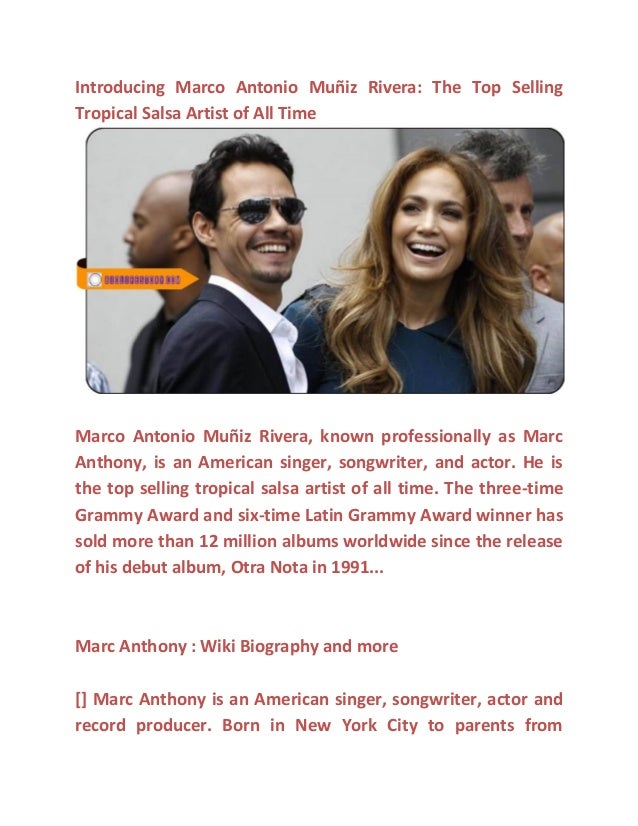 : The Top Selling
Tropical Salsa Artist of All Time
, known professionally as Marc
Anthony, is an American singer, songwriter, and actor. He is
the top selling tropical salsa artist of all time. The three-time
Grammy Award and six-time Latin Grammy Award winner has
sold more than 12 million albums worldwide since the release
of his debut album, Otra Nota in 1991...
Marc Anthony : Wiki Biography and more
[] Marc Anthony is an American singer, songwriter, actor and
record producer. Born in New York City to parents from
 