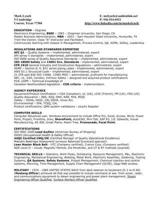 Mark Lynch                                                     E: melynch@suddenlink.net
5 Cambridge                                                    P: 936-524-6521
Conroe, Texas 77304                                  http://www.linkedin.com/in/markelynch/

EDUCATION – Degrees
Electronics Engineering, BSEE – 1983 – Chapman University, San Diego, CA
Master Business Administration, MBA – 2003 – Sam Houston State University, Huntsville, TX
Train the trainer; Class “A” Instructor and Facilitator.
Continuously learning with classes in Management, Process Control, QA, ASME, Safety, Leadership

REGULATIONS AND STANDARDS EXPERTISE
API Q1 – Quality Systems – implemented, administered, expert
API series 5 standards - implemented, administered, expert
ISO 9000 series of Quality Assurance Standards – implemented, administered, expert
ISO 18000 Safety and 14001 Env. Standards - implemented, administered, expert
CFR 1910 General Industry and Construction Regulations – administered, expert
ASME – Section 8, 9; B31 series piping codes - Implemented, administered, expert
AWS D1.1 Structural Code – Implemented, administered, expert
21 CFR part 820 ISO 13488, 13485 MDD – administered, proficient for manufacturing
NEC, UL, CSA, Cenelec, Intrinsic Safety – designed and acquired product certifications
FDA, cGMP – Technical knowledge of
Canadian Newfoundland legislation - COR criteria - implementation

AGENCY EXPERIENCE
Equipment/Product Certification – CSA (Canadian), UL (US), LCIE (French), FM (US), FDA (US)
Quality Assurance – ABS, ASQ, DNV, RAB, FDA, BVQI
Safety – OSHA, HASC, CAL OSHA, Jones Act.
Environmental – EPA, TCEQ, CAL
Product certifications, QMS system validations - Lloyd's Register

COMPUTER SKILLS
Computer Advanced user, Windows environment to include Office Pro, Excel, Access, Word, Power
Point, Project, Frontline, Visio, SharePoint, AutoCAD, Mini-Tab. SAP R3, J.D. Edwards, Visual
Manufacturing, AS 400, Great Plains, Peach Tree, Promanade, Focal Point.

CERTIFICATIONS
ISO 9001-2000 Lead Auditor (American Bureau of Shipping)
OHSO (Occupational Health & Safety Official)
ASQC Certified CMQ/OE (Certified Manager of Quality Operational Excellence)
Malcolm Baldridge Assessment surveyor Balanced Scorecard approach
Lean Master Black Belt - UTC (Company certified), Cranco Corp. (Company certified)
NDE Level II – Visual, Magnetic Particle, Die Penetrate, and UT & RT methods (expired)

TECHNICAL SKILLS – Statistics, Work Flows, Scheduling, Resource Management, P&L, Electronic
Engineering, Mechanical Engineering, Welding, Metal Work, Electronic Assembly, Soldering, Testing
Systems, QA Systems, Safety Systems, Project Management, Chemical injection and control
systems, Planning, Time Management, Supply Chain Management (SCOR), Gage R&R studies.

MILITARY - 1974 - 1989 UNITED STATES NAVY from deck seaman to lieutenant (E-1 to O-4E)
(Mustang Officer) achieved all that was possible to include command at sea: from sonar, radar,
and communications equipment to steam engineering and power plant management, Steam
Engineering Officer Qualified, Surface Warfare Officer Qualified.
 