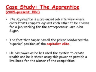 Case Study: The Apprentice
(2005-present: BBC)

• The Apprentice is a prolonged job interview where
  contestants compete against each other to be chosen
  for a job working for the entrepreneur Lord Alan
  Sugar.

• The fact that Sugar has all the power reinforces the
  ‘superior’ position of the capitalist elite.

• He has power as he has used the system to create
  wealth and he is shown using this power to provide a
  livelihood for the winner of the competition.
 