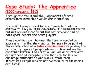 Case Study: The Apprentice
(2005-present: BBC)
Through the tasks and the judgements offered
afterwards some clear values are identified:

Successful people need to be outgoing but not too
extrovert. They must be adventurous in business terms
but not reckless; confident but not arrogant and be
both good leaders and team players.
These qualities are the ones that are rewarded by
success within the show and can be seen to be part of
the construction of a false consciousness regarding the
personality types of people who are valued within the
capitalist system. The creative, individual or introvert
are not seen as ‘acceptable’ neither are those who
challenge authority or who work outside team
structures. People who do not conform to these norms
are ‘fired’.
 