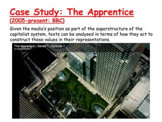 Case Study: The Apprentice
(2005-present: BBC)
Given the media’s position as part of the superstructure of the
capitalist system, texts can be analysed in terms of how they act to
construct these values in their representations.
 