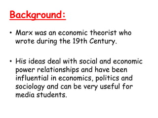 Background:
• Marx was an economic theorist who
  wrote during the 19th Century.

• His ideas deal with social and economic
  power relationships and have been
  influential in economics, politics and
  sociology and can be very useful for
  media students.
 
