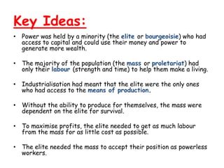 Key Ideas:
• Power was held by a minority (the elite or bourgeoisie) who had
  access to capital and could use their money and power to
  generate more wealth.

• The majority of the population (the mass or proletariat) had
  only their labour (strength and time) to help them make a living.

• Industrialisation had meant that the elite were the only ones
  who had access to the means of production.

• Without the ability to produce for themselves, the mass were
  dependent on the elite for survival.

• To maximise profits, the elite needed to get as much labour
  from the mass for as little cost as possible.

• The elite needed the mass to accept their position as powerless
  workers.
 