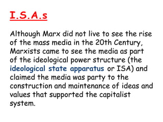 I.S.A.s
Although Marx did not live to see the rise
of the mass media in the 20th Century,
Marxists came to see the media as part
of the ideological power structure (the
ideological state apparatus or ISA) and
claimed the media was party to the
construction and maintenance of ideas and
values that supported the capitalist
system.
 